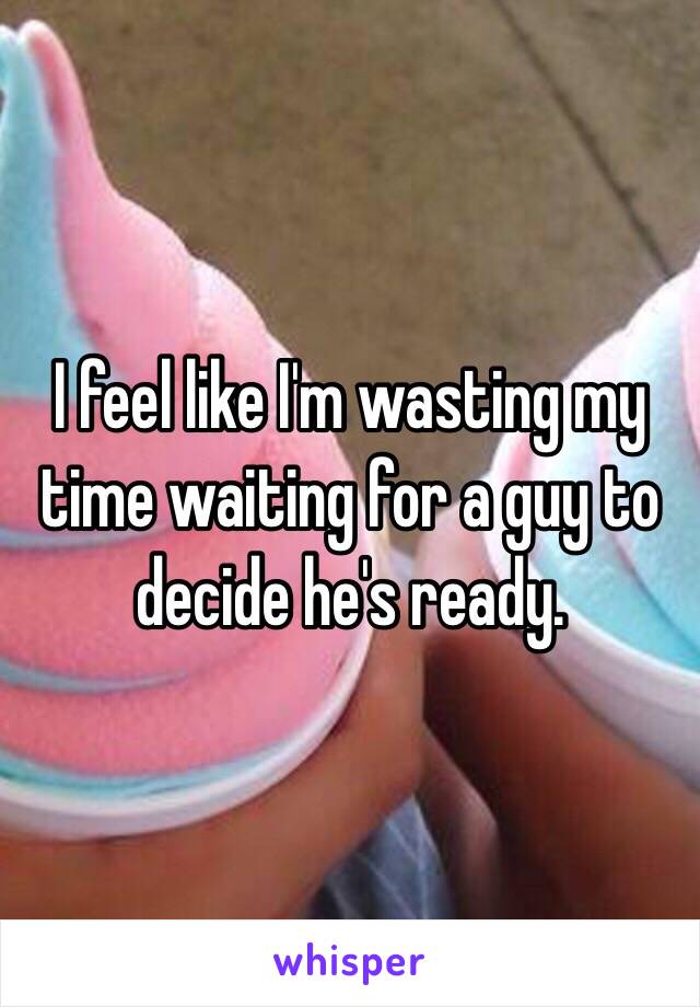 I feel like I'm wasting my time waiting for a guy to decide he's ready. 