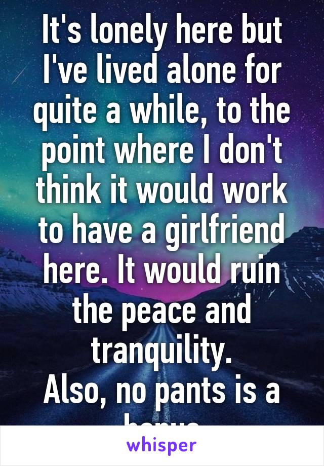 It's lonely here but I've lived alone for quite a while, to the point where I don't think it would work to have a girlfriend here. It would ruin the peace and tranquility.
Also, no pants is a bonus