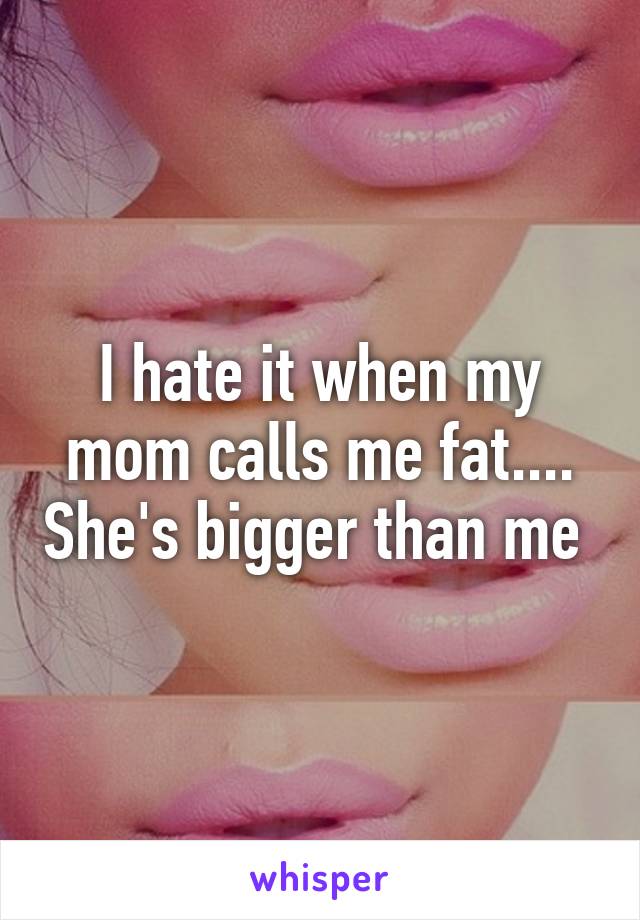 I hate it when my mom calls me fat.... She's bigger than me 