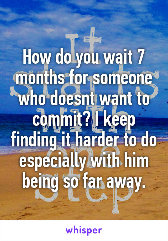 How do you wait 7 months for someone who doesnt want to commit? I keep finding it harder to do especially with him being so far away.