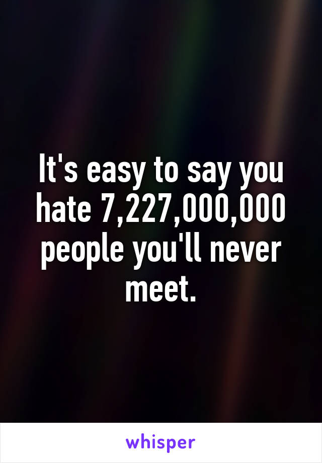 It's easy to say you hate 7,227,000,000
people you'll never meet.