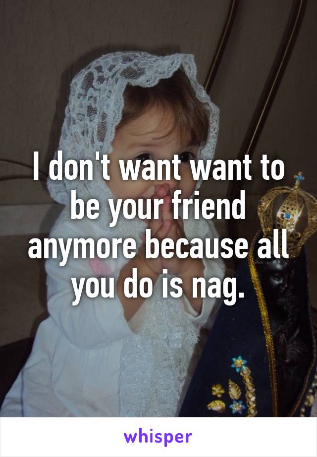 I don't want want to be your friend anymore because all you do is nag.