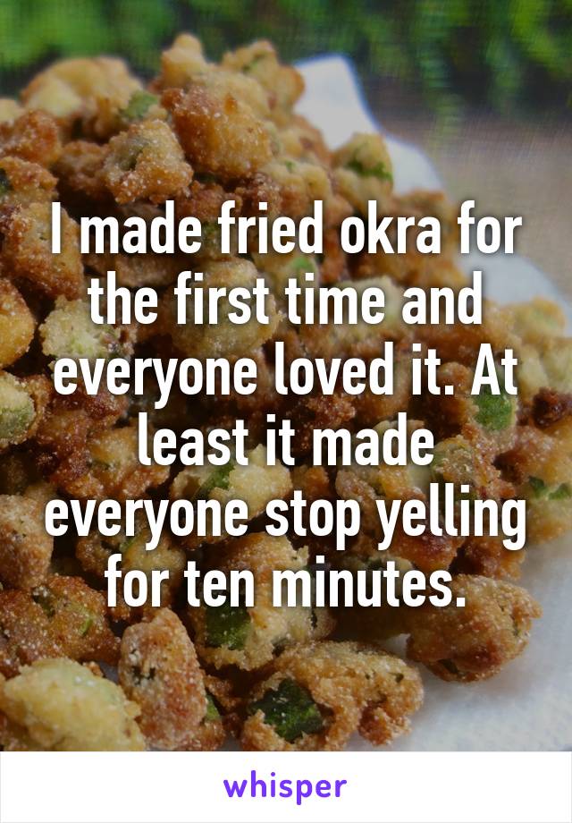 I made fried okra for the first time and everyone loved it. At least it made everyone stop yelling for ten minutes.