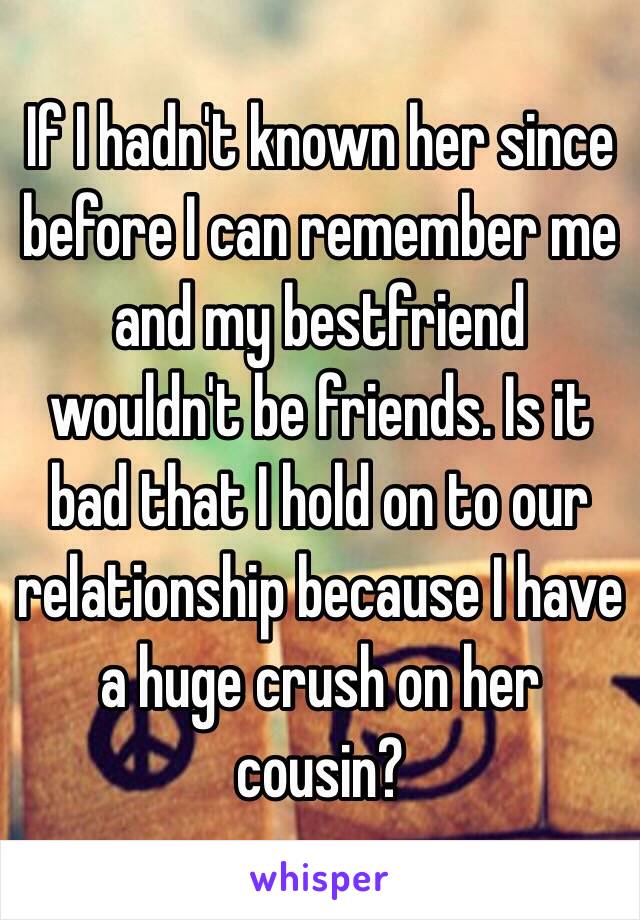 If I hadn't known her since before I can remember me and my bestfriend wouldn't be friends. Is it bad that I hold on to our relationship because I have a huge crush on her cousin?
