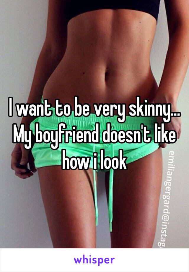 I want to be very skinny...
My boyfriend doesn't like how i look