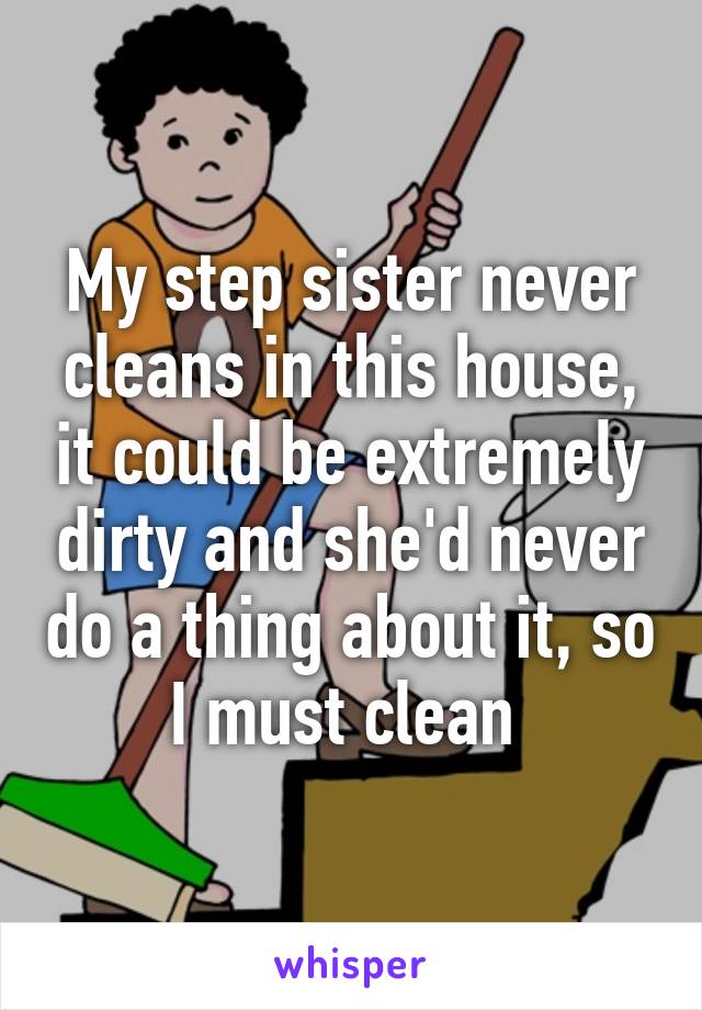 My step sister never cleans in this house, it could be extremely dirty and she'd never do a thing about it, so I must clean 