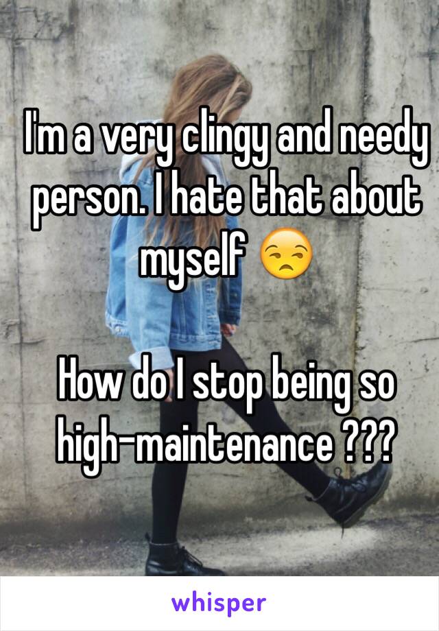 I'm a very clingy and needy person. I hate that about myself 😒

How do I stop being so 
high-maintenance ???