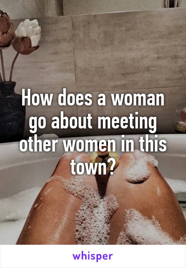 How does a woman go about meeting other women in this town?