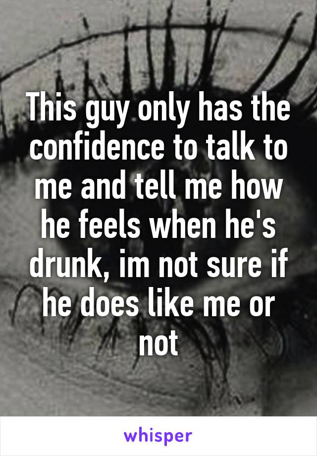 This guy only has the confidence to talk to me and tell me how he feels when he's drunk, im not sure if he does like me or not