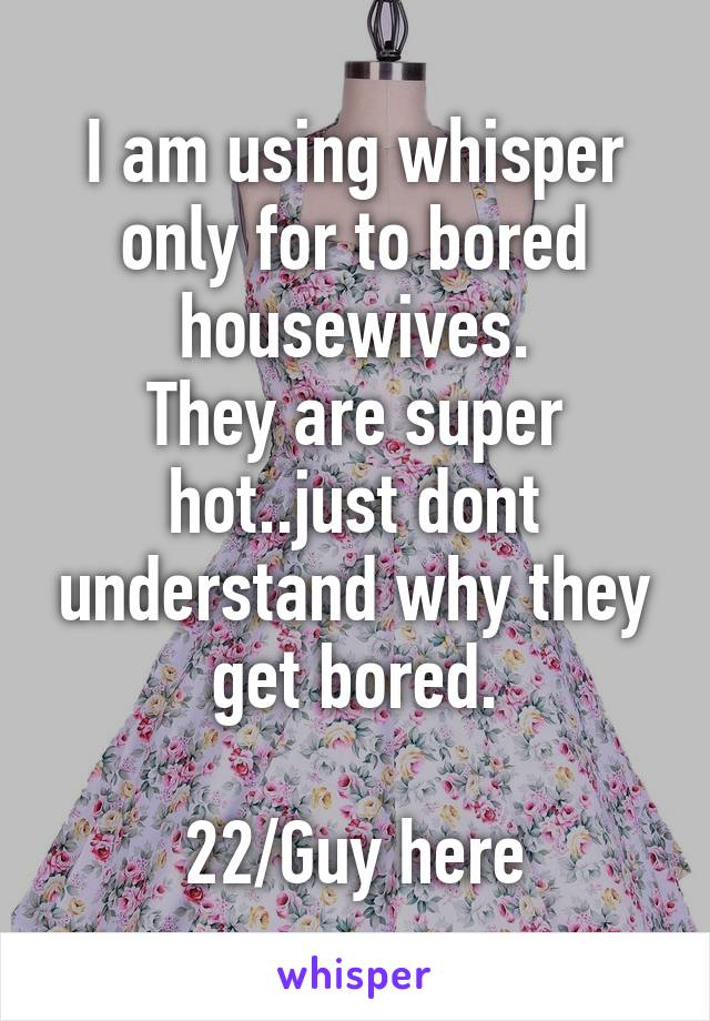 I am using whisper only for to bored housewives.
They are super hot..just dont understand why they get bored.

22/Guy here