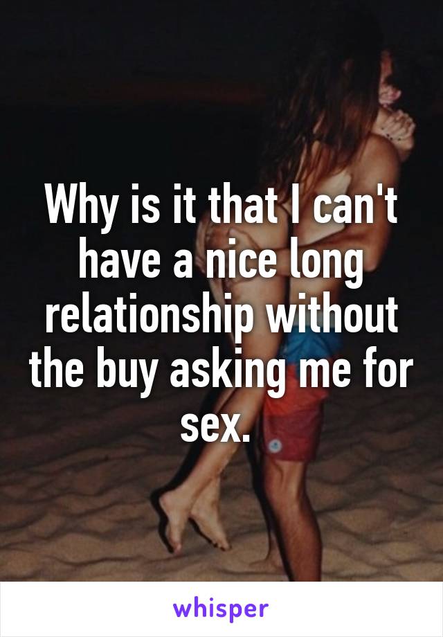 Why is it that I can't have a nice long relationship without the buy asking me for sex. 