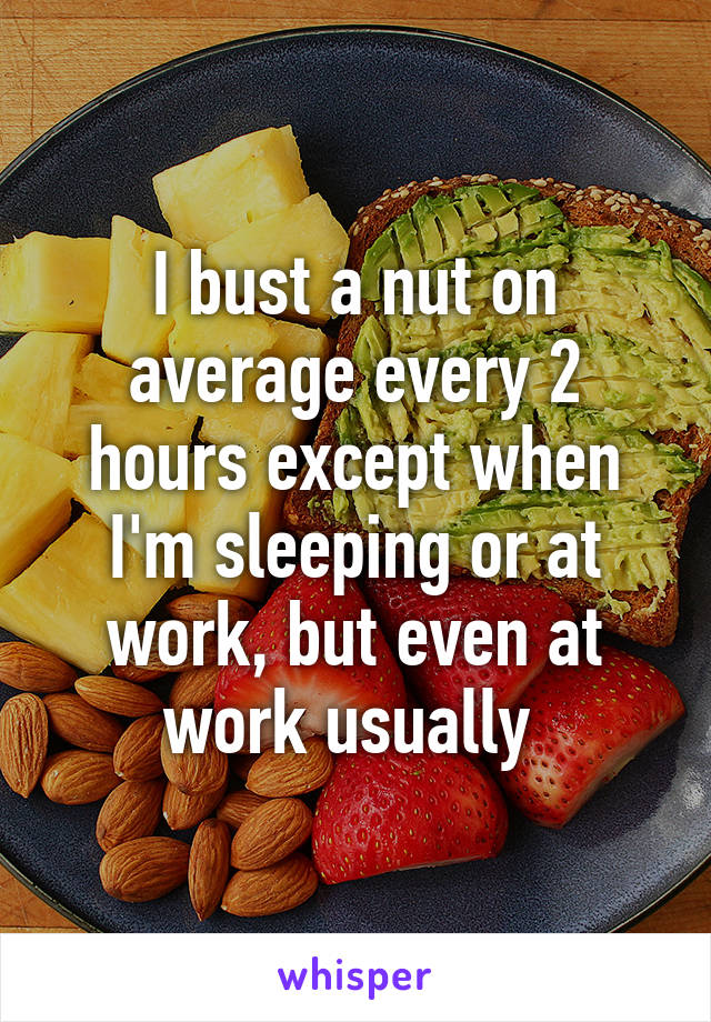 I bust a nut on average every 2 hours except when I'm sleeping or at work, but even at work usually 