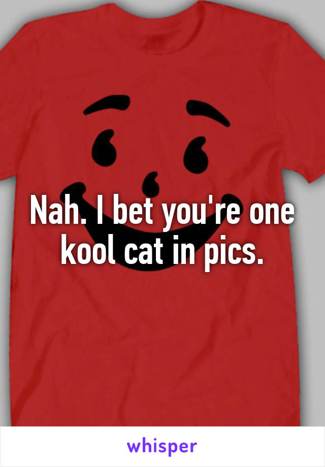 Nah. I bet you're one kool cat in pics.