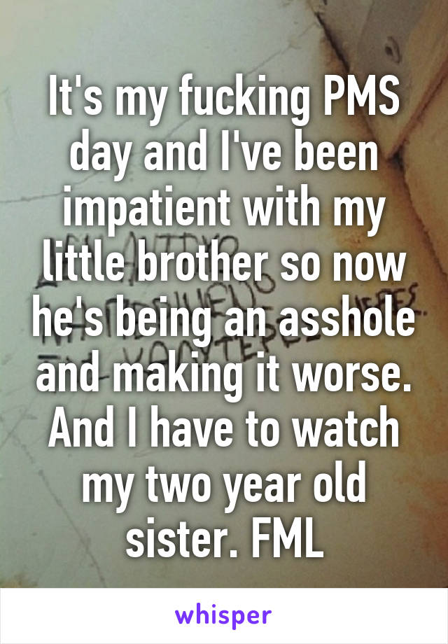 It's my fucking PMS day and I've been impatient with my little brother so now he's being an asshole and making it worse. And I have to watch my two year old sister. FML