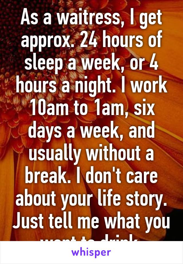 As a waitress, I get approx. 24 hours of sleep a week, or 4 hours a night. I work 10am to 1am, six days a week, and usually without a break. I don't care about your life story. Just tell me what you want to drink.