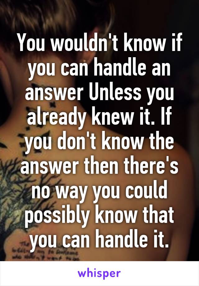 You wouldn't know if you can handle an answer Unless you already knew it. If you don't know the answer then there's no way you could possibly know that you can handle it.