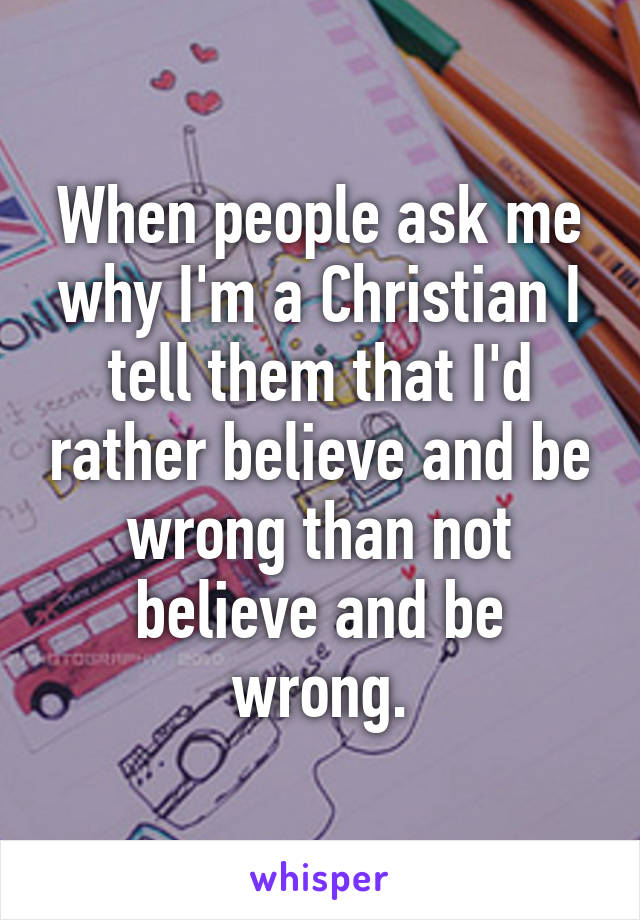 When people ask me why I'm a Christian I tell them that I'd rather believe and be wrong than not believe and be wrong.