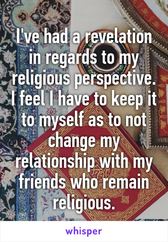 I've had a revelation in regards to my religious perspective. I feel I have to keep it to myself as to not change my relationship with my friends who remain religious.