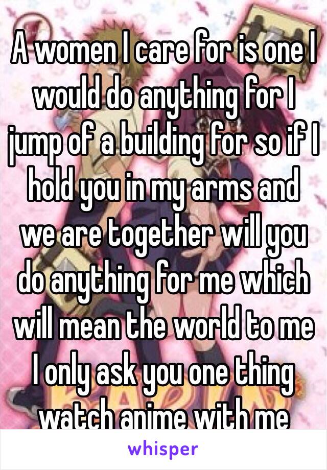 A women I care for is one I would do anything for I jump of a building for so if I hold you in my arms and we are together will you do anything for me which will mean the world to me I only ask you one thing watch anime with me