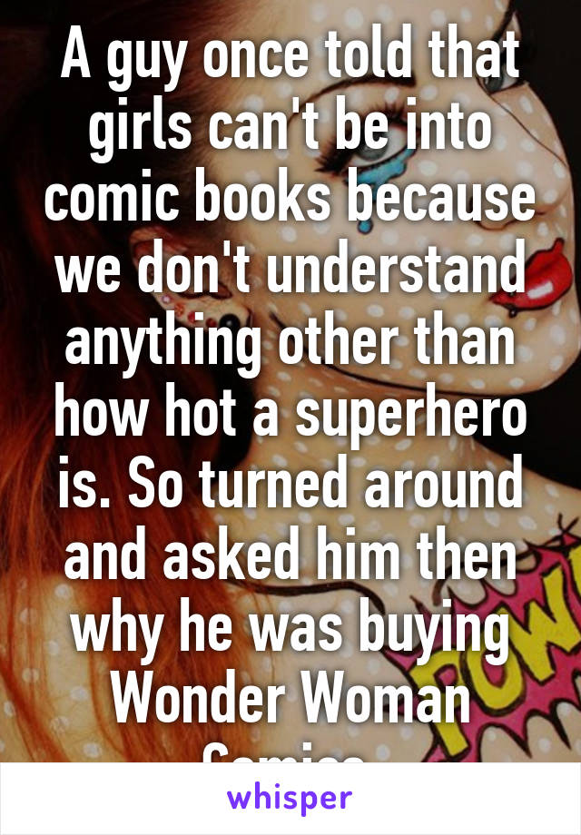 A guy once told that girls can't be into comic books because we don't understand anything other than how hot a superhero is. So turned around and asked him then why he was buying Wonder Woman Comics.