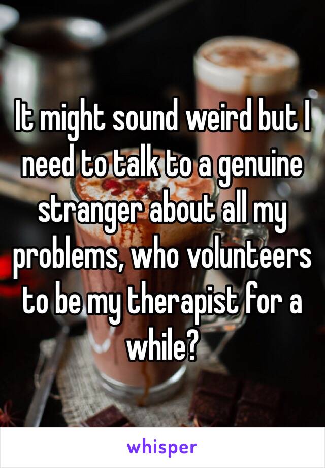 It might sound weird but I need to talk to a genuine stranger about all my problems, who volunteers to be my therapist for a while?