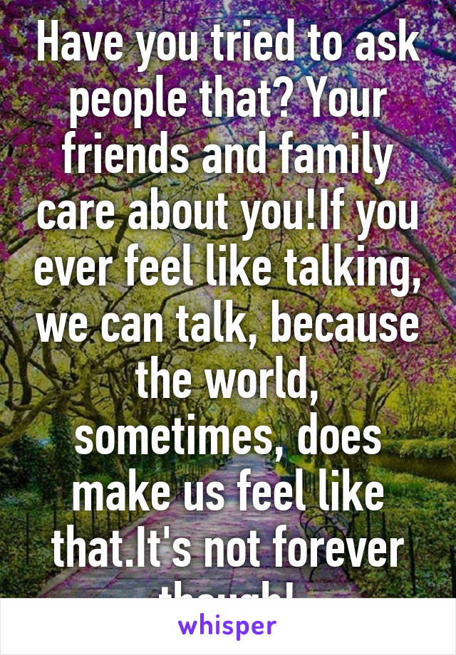 Have you tried to ask people that? Your friends and family care about you!If you ever feel like talking, we can talk, because the world, sometimes, does make us feel like that.It's not forever though!