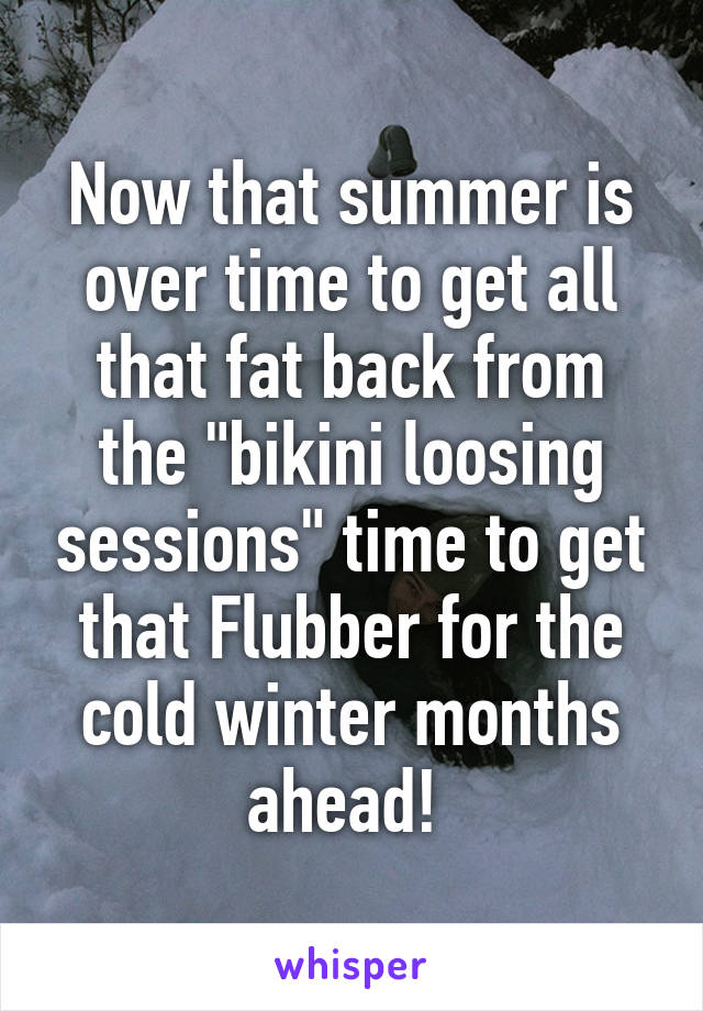 Now that summer is over time to get all that fat back from the "bikini loosing sessions" time to get that Flubber for the cold winter months ahead! 