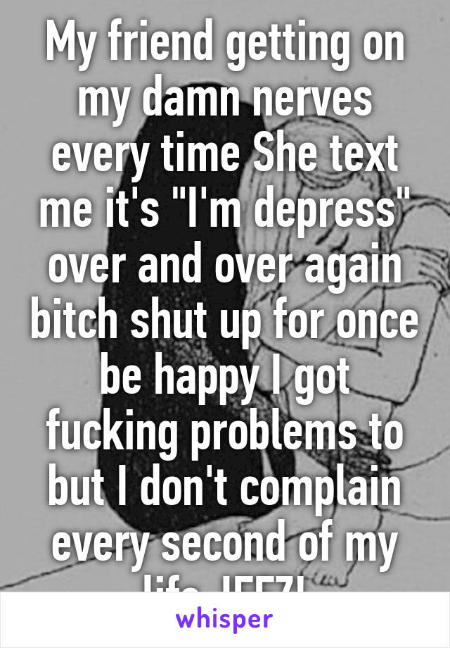 My friend getting on my damn nerves every time She text me it's "I'm depress" over and over again bitch shut up for once be happy I got fucking problems to but I don't complain every second of my life JEEZ!