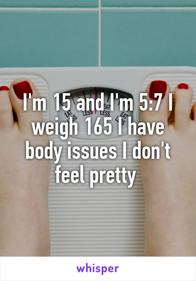 I'm 15 and I'm 5:7 I weigh 165 I have body issues I don't feel pretty 