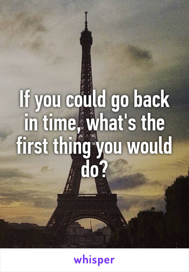 If you could go back in time, what's the first thing you would do?