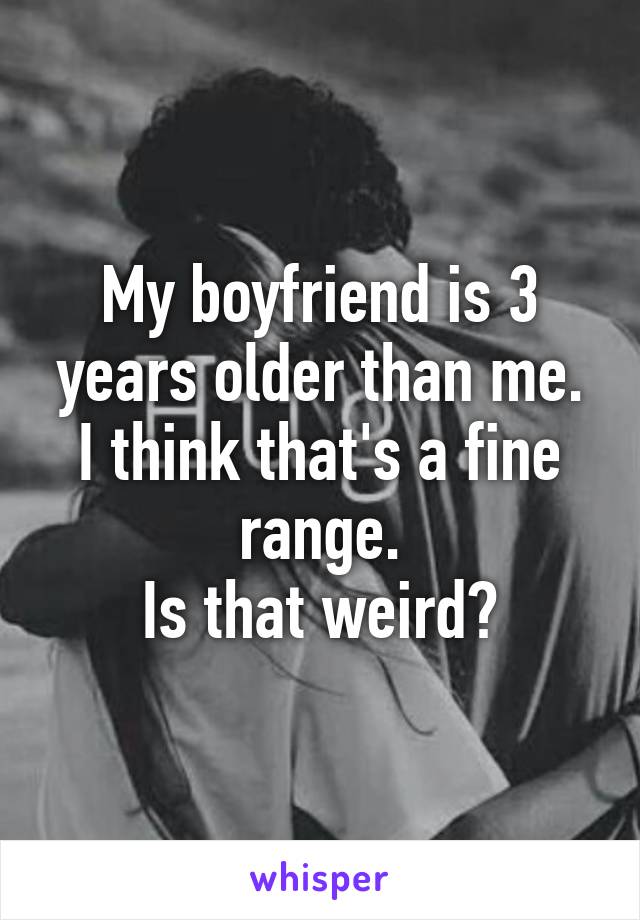 My boyfriend is 3 years older than me.
I think that's a fine range.
Is that weird?