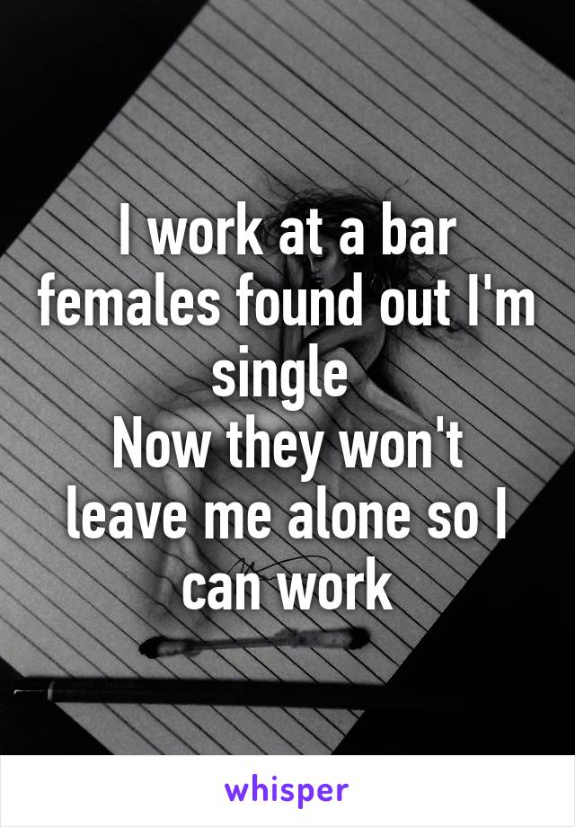 I work at a bar females found out I'm single 
Now they won't leave me alone so I can work