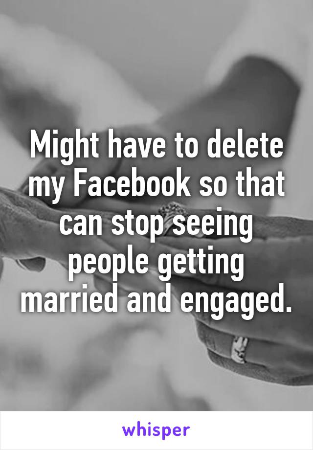 Might have to delete my Facebook so that can stop seeing people getting married and engaged.