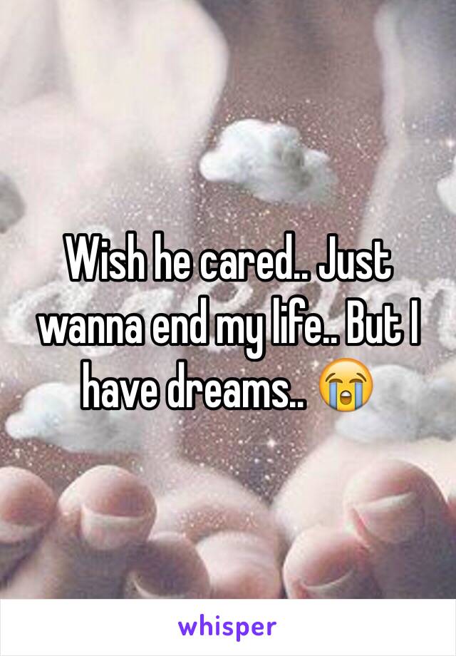 Wish he cared.. Just wanna end my life.. But I have dreams.. 😭