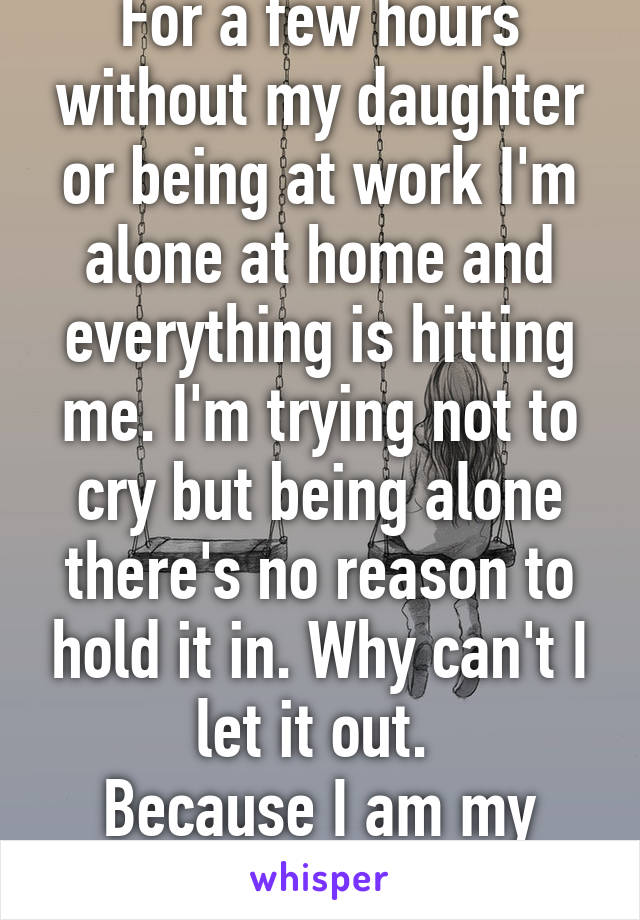 For a few hours without my daughter or being at work I'm alone at home and everything is hitting me. I'm trying not to cry but being alone there's no reason to hold it in. Why can't I let it out. 
Because I am my own prison. 