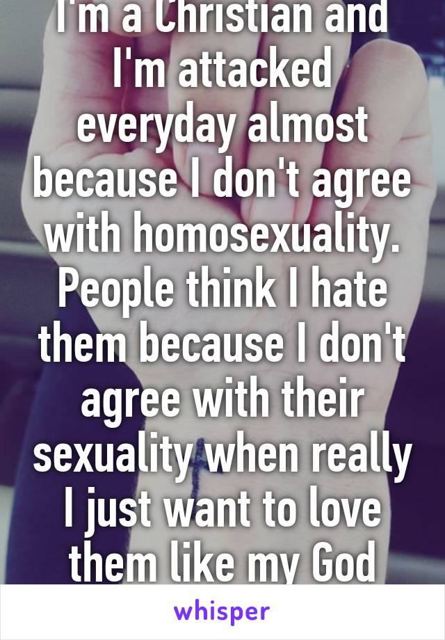 I'm a Christian and I'm attacked everyday almost because I don't agree with homosexuality. People think I hate them because I don't agree with their sexuality when really I just want to love them like my God loves.