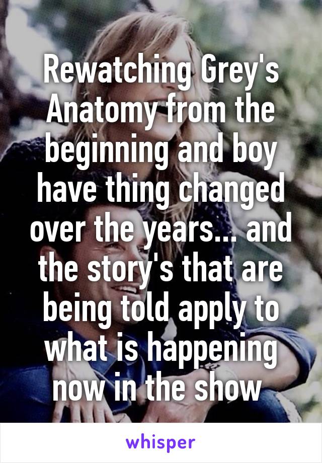 Rewatching Grey's Anatomy from the beginning and boy have thing changed over the years... and the story's that are being told apply to what is happening now in the show 