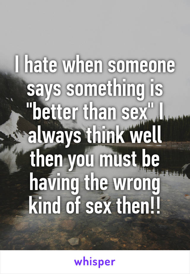 I hate when someone says something is "better than sex" I always think well then you must be having the wrong kind of sex then!!