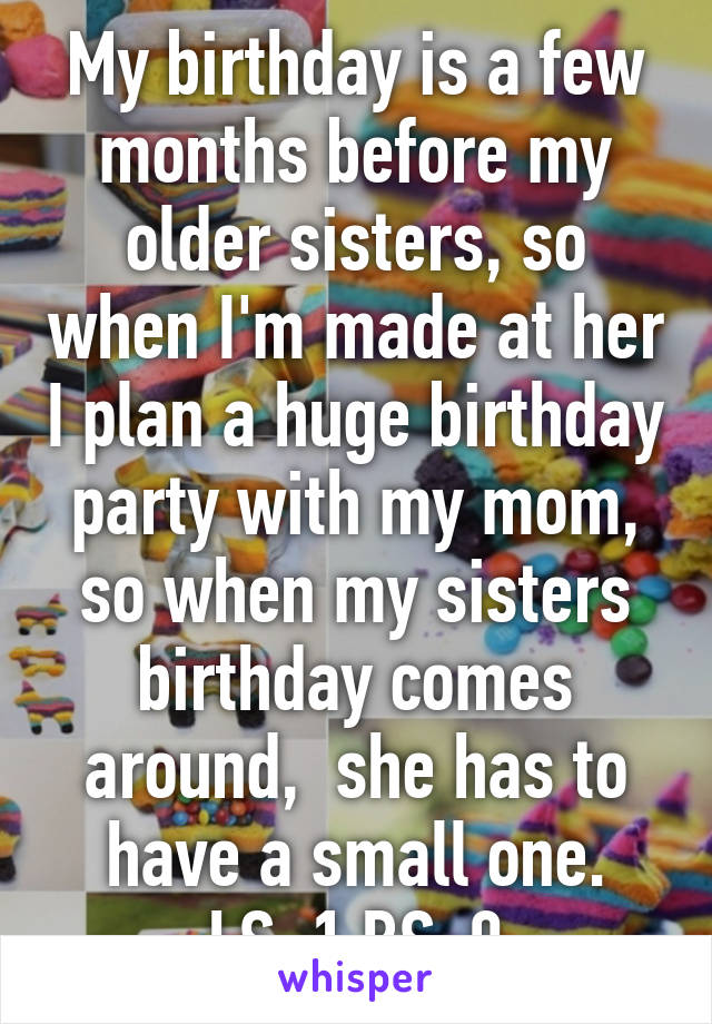 My birthday is a few months before my older sisters, so when I'm made at her I plan a huge birthday party with my mom, so when my sisters birthday comes around,  she has to have a small one.
LS-1 BS-0