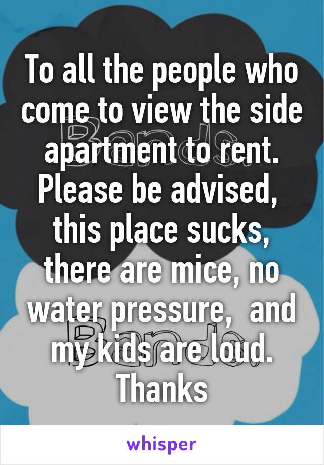 To all the people who come to view the side apartment to rent. Please be advised,  this place sucks, there are mice, no water pressure,  and my kids are loud. Thanks