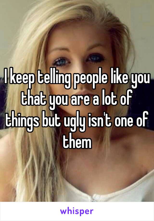 I keep telling people like you that you are a lot of things but ugly isn't one of them