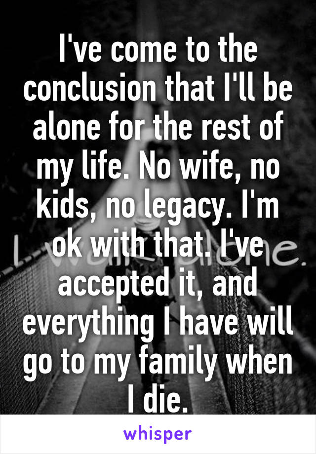 I've come to the conclusion that I'll be alone for the rest of my life. No wife, no kids, no legacy. I'm ok with that. I've accepted it, and everything I have will go to my family when I die.