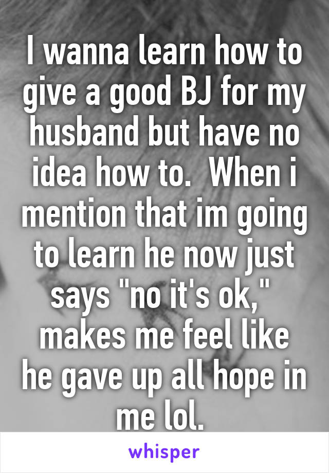 I wanna learn how to give a good BJ for my husband but have no idea how to.  When i mention that im going to learn he now just says "no it's ok,"  makes me feel like he gave up all hope in me lol. 