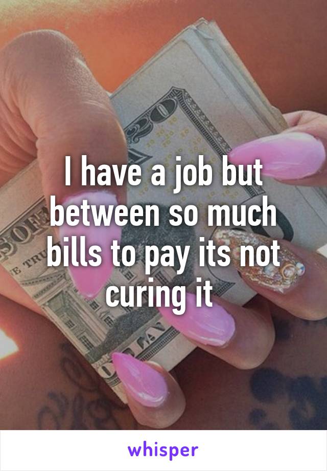 I have a job but between so much bills to pay its not curing it 