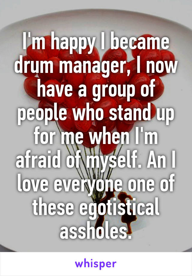 I'm happy I became drum manager, I now have a group of people who stand up for me when I'm afraid of myself. An I love everyone one of these egotistical assholes.