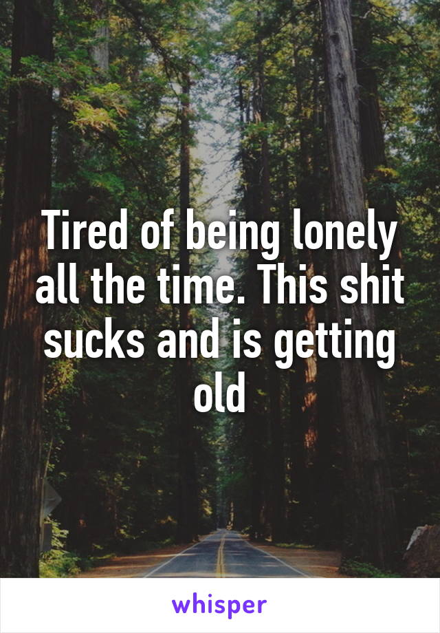 Tired of being lonely all the time. This shit sucks and is getting old