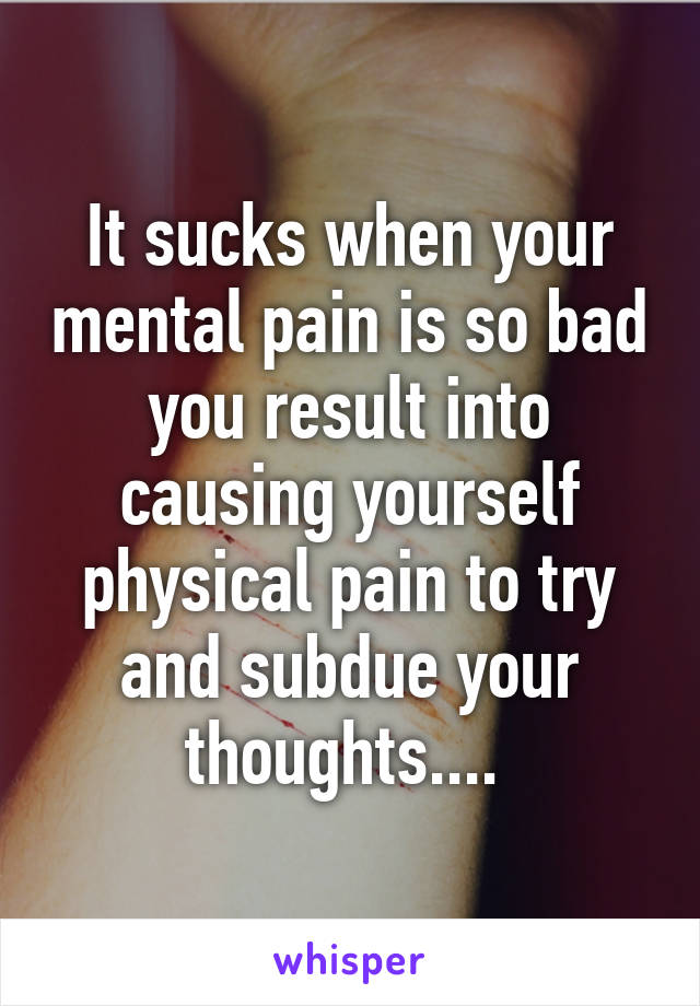 It sucks when your mental pain is so bad you result into causing yourself physical pain to try and subdue your thoughts.... 