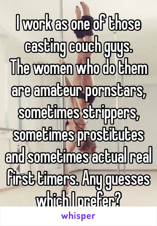 I work as one of those casting couch guys.
The women who do them are amateur pornstars, sometimes strippers, sometimes prostitutes and sometimes actual real first timers. Any guesses which I prefer?