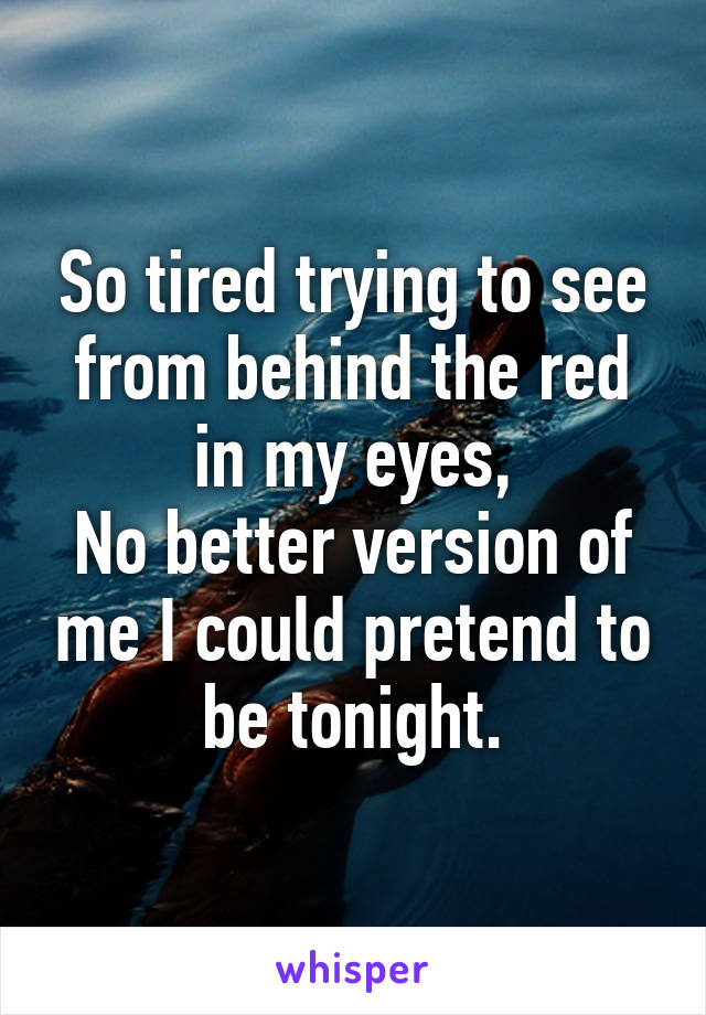 So tired trying to see from behind the red in my eyes,
No better version of me I could pretend to be tonight.