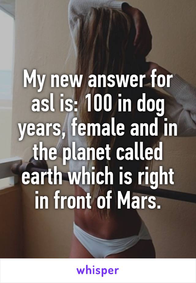 My new answer for asl is: 100 in dog years, female and in the planet called earth which is right in front of Mars.